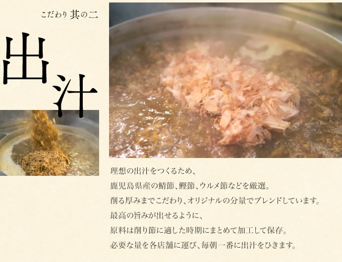 理想の出汁をつくるため、
鹿児島県産の鯖節、鰹節、ウルメ節などを厳選。
削る厚みまでこだわり、オリジナルの分量でブレンドしています。
最高の旨みが出せるように、
原料は削り節に適した時期にまとめて加工して保存。
必要な量を各店舗に運び、毎朝一番に出汁をひきます。